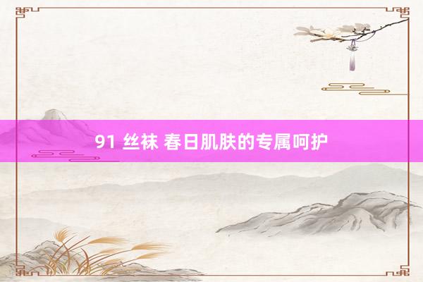 91 丝袜 春日肌肤的专属呵护