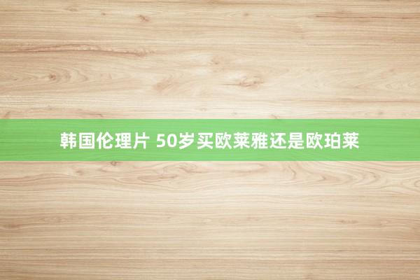 韩国伦理片 50岁买欧莱雅还是欧珀莱