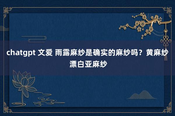 chatgpt 文爱 雨露麻纱是确实的麻纱吗？黄麻纱 漂白亚麻纱