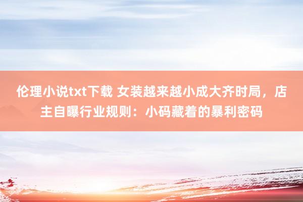伦理小说txt下载 女装越来越小成大齐时局，店主自曝行业规则：小码藏着的暴利密码