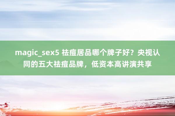 magic_sex5 祛痘居品哪个牌子好？央视认同的五大祛痘品牌，低资本高讲演共享