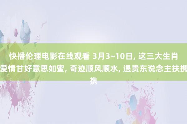 快播伦理电影在线观看 3月3~10日， 这三大生肖爱情甘好意思如蜜， 奇迹顺风顺水， 遇贵东说念主扶携