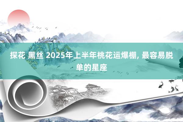 探花 黑丝 2025年上半年桃花运爆棚， 最容易脱单的星座