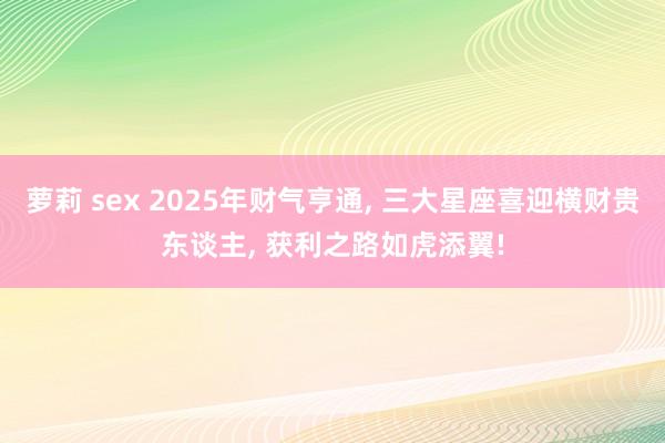 萝莉 sex 2025年财气亨通， 三大星座喜迎横财贵东谈主， 获利之路如虎添翼!