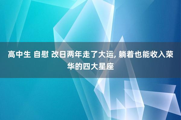 高中生 自慰 改日两年走了大运， 躺着也能收入荣华的四大星座