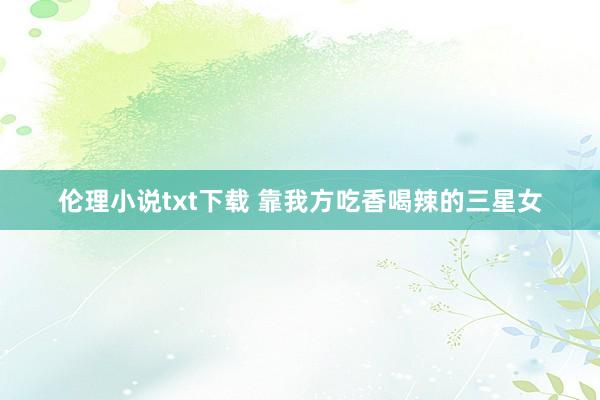 伦理小说txt下载 靠我方吃香喝辣的三星女