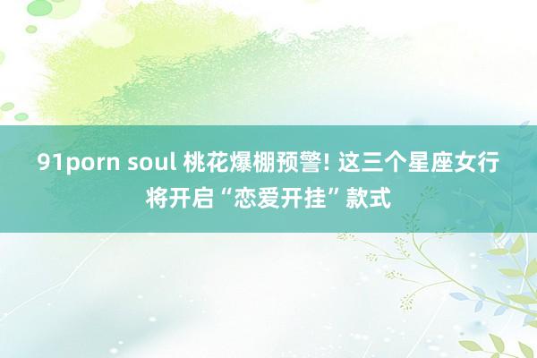 91porn soul 桃花爆棚预警! 这三个星座女行将开启“恋爱开挂”款式