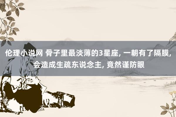 伦理小说网 骨子里最淡薄的3星座， 一朝有了隔膜， 会造成生疏东说念主， 竟然谨防眼