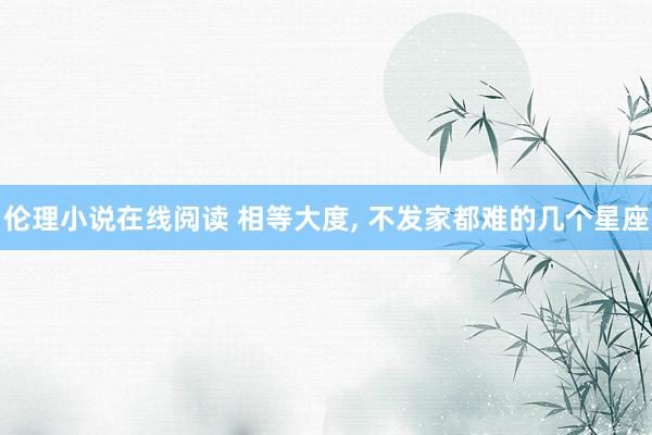 伦理小说在线阅读 相等大度， 不发家都难的几个星座