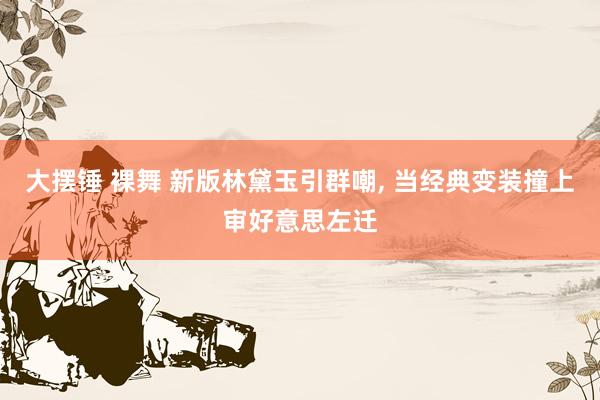大摆锤 裸舞 新版林黛玉引群嘲， 当经典变装撞上审好意思左迁