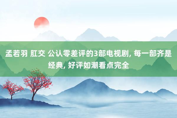 孟若羽 肛交 公认零差评的3部电视剧， 每一部齐是经典， 好评如潮看点完全