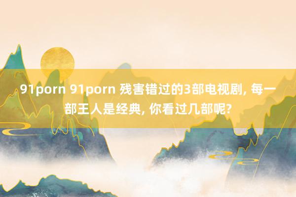 91porn 91porn 残害错过的3部电视剧， 每一部王人是经典， 你看过几部呢?