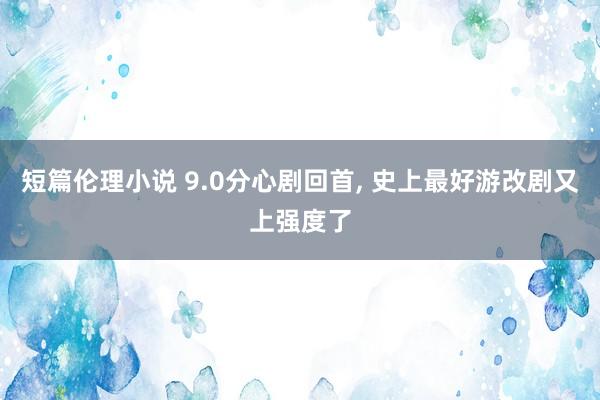 短篇伦理小说 9.0分心剧回首， 史上最好游改剧又上强度了