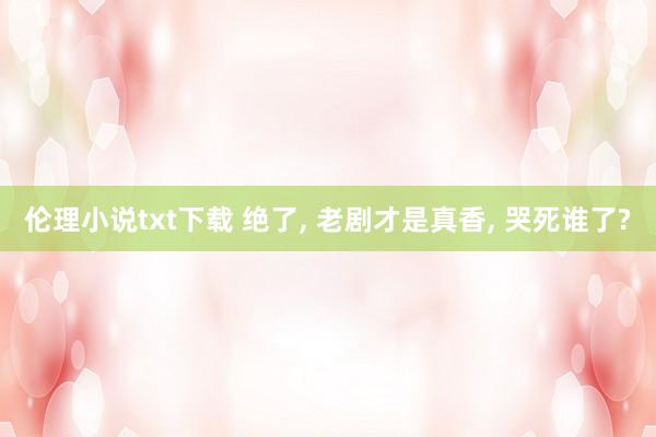 伦理小说txt下载 绝了， 老剧才是真香， 哭死谁了?