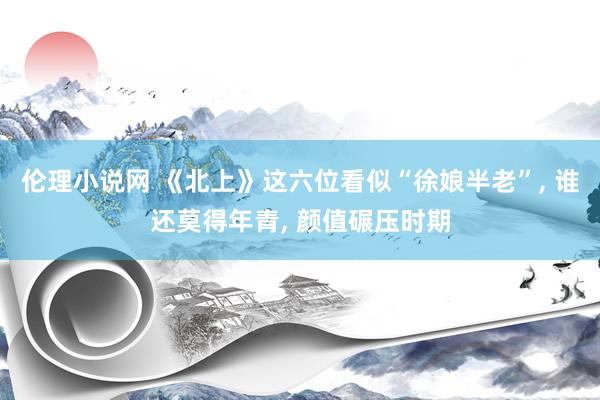 伦理小说网 《北上》这六位看似“徐娘半老”， 谁还莫得年青， 颜值碾压时期