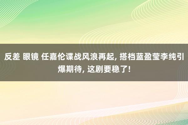 反差 眼镜 任嘉伦谍战风浪再起， 搭档蓝盈莹李纯引爆期待， 这剧要稳了!