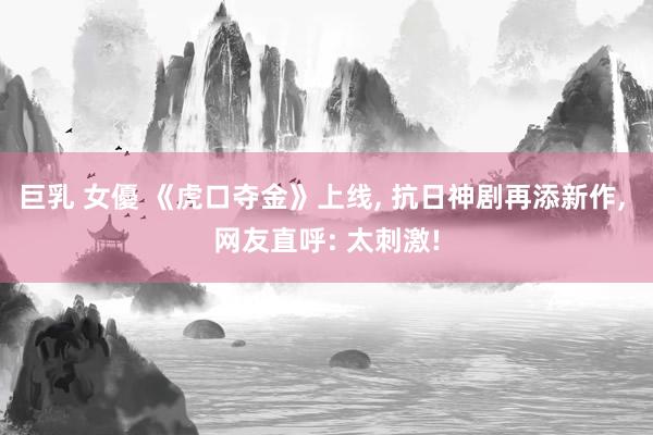巨乳 女優 《虎口夺金》上线， 抗日神剧再添新作， 网友直呼: 太刺激!