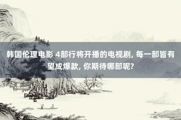 韩国伦理电影 4部行将开播的电视剧， 每一部皆有望成爆款， 你期待哪部呢?