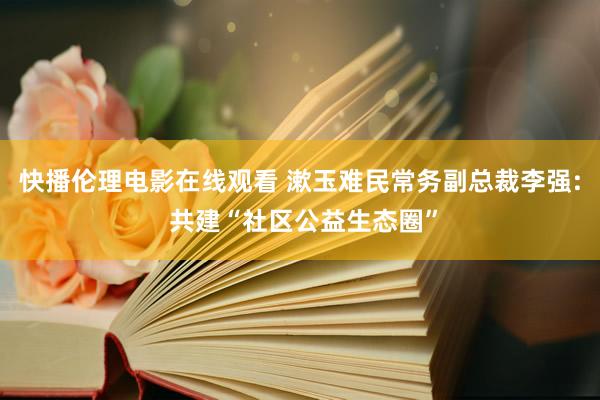 快播伦理电影在线观看 漱玉难民常务副总裁李强: 共建“社区公益生态圈”