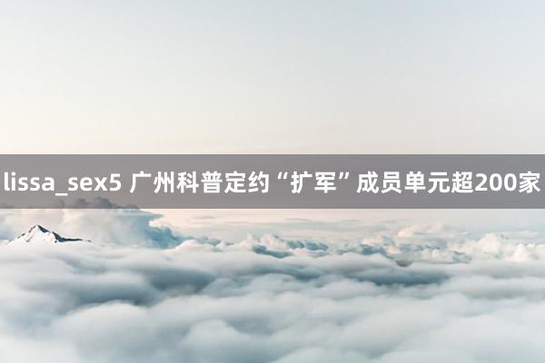 lissa_sex5 广州科普定约“扩军”成员单元超200家