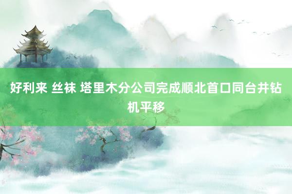 好利来 丝袜 塔里木分公司完成顺北首口同台井钻机平移