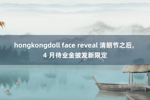 hongkongdoll face reveal 清朗节之后， 4 月待业金披发新限定