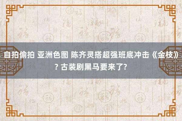 自拍偷拍 亚洲色图 陈齐灵搭超强班底冲击《金枝》? 古装剧黑马要来了?