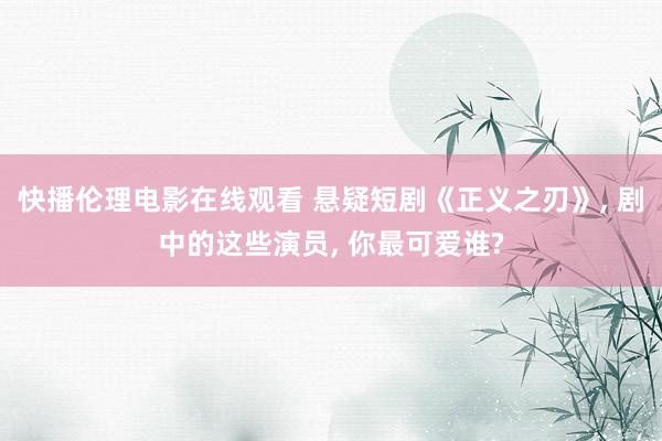 快播伦理电影在线观看 悬疑短剧《正义之刃》， 剧中的这些演员， 你最可爱谁?