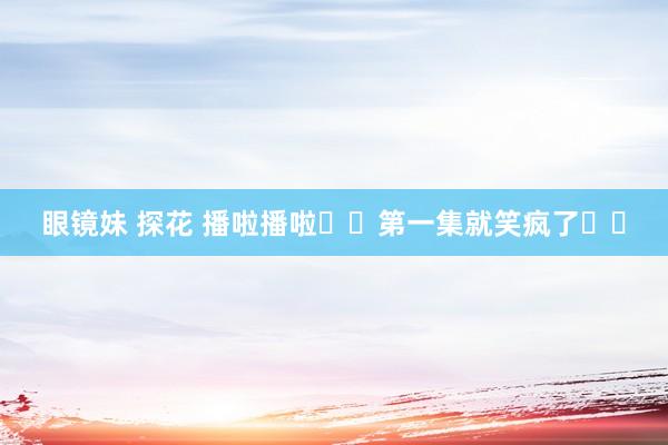 眼镜妹 探花 播啦播啦❗️第一集就笑疯了❗️