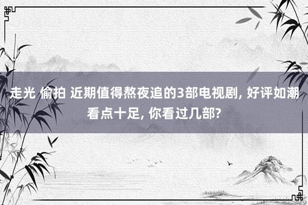 走光 偷拍 近期值得熬夜追的3部电视剧， 好评如潮看点十足， 你看过几部?