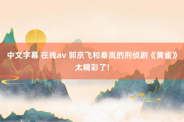 中文字幕 在线av 郭京飞和秦岚的刑侦剧《黄雀》太精彩了!