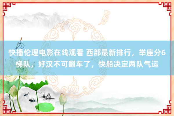 快播伦理电影在线观看 西部最新排行，举座分6梯队，好汉不可翻车了，快船决定两队气运