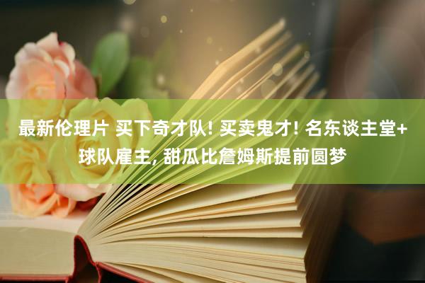 最新伦理片 买下奇才队! 买卖鬼才! 名东谈主堂+球队雇主， 甜瓜比詹姆斯提前圆梦