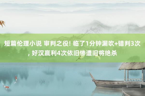 短篇伦理小说 审判之役! 临了1分钟漏吹+错判3次， 好汉赢利4次依旧惨遭旧将绝杀