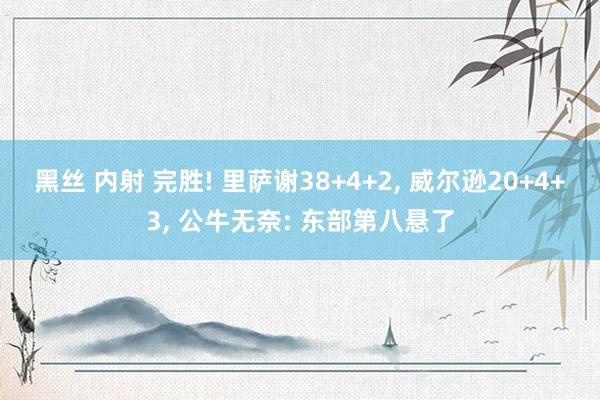 黑丝 内射 完胜! 里萨谢38+4+2， 威尔逊20+4+3， 公牛无奈: 东部第八悬了