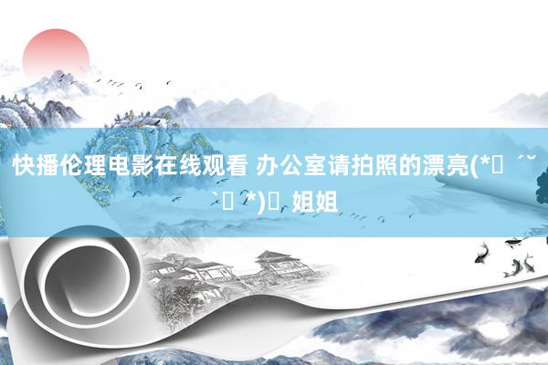 快播伦理电影在线观看 办公室请拍照的漂亮(*ෆ´˘`ෆ*)♡姐姐