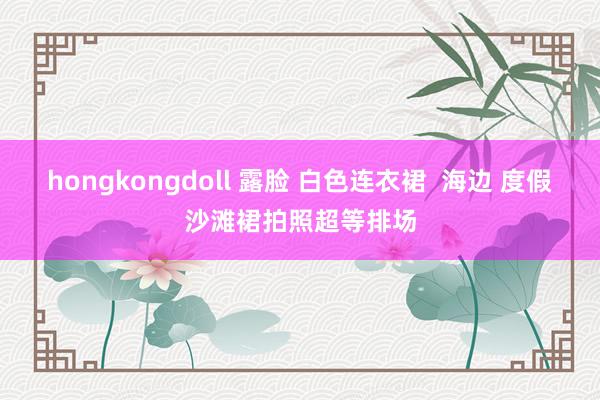 hongkongdoll 露脸 白色连衣裙  海边 度假沙滩裙拍照超等排场
