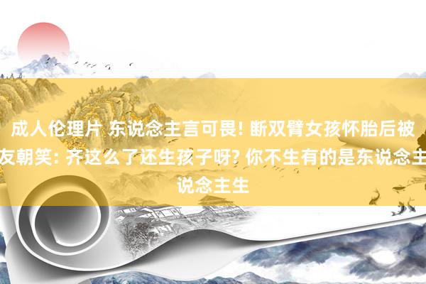 成人伦理片 东说念主言可畏! 断双臂女孩怀胎后被网友朝笑: 齐这么了还生孩子呀? 你不生有的是东说念主生