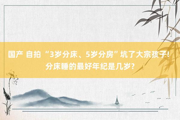 国产 自拍 “3岁分床、5岁分房”坑了大宗孩子! 分床睡的最好年纪是几岁?
