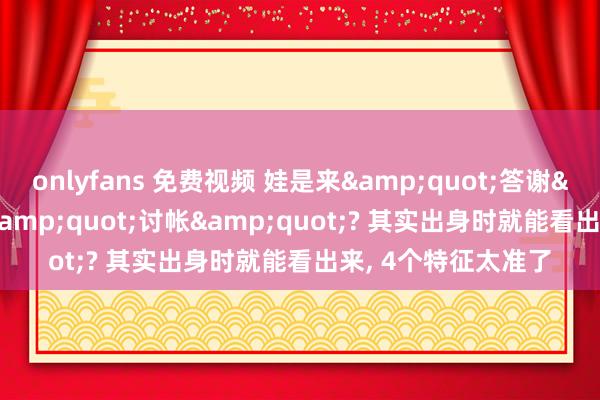 onlyfans 免费视频 娃是来&quot;答谢&quot;如故&quot;讨帐&quot;? 其实出身时就能看出来， 4个特征太准了