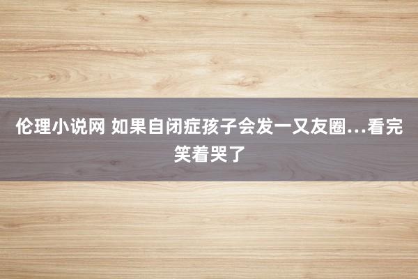 伦理小说网 如果自闭症孩子会发一又友圈…看完笑着哭了