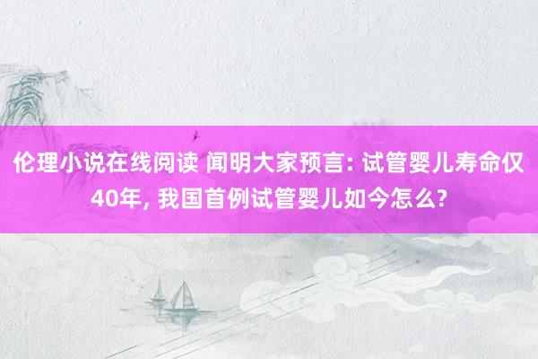 伦理小说在线阅读 闻明大家预言: 试管婴儿寿命仅40年， 我国首例试管婴儿如今怎么?
