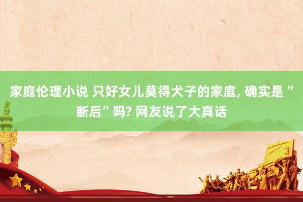 家庭伦理小说 只好女儿莫得犬子的家庭， 确实是“断后”吗? 网友说了大真话