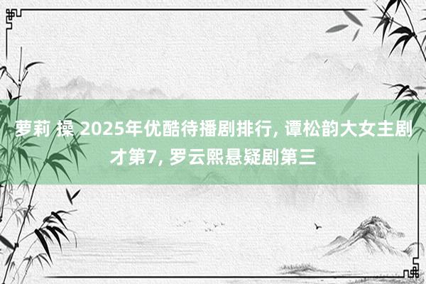 萝莉 操 2025年优酷待播剧排行， 谭松韵大女主剧才第7， 罗云熙悬疑剧第三