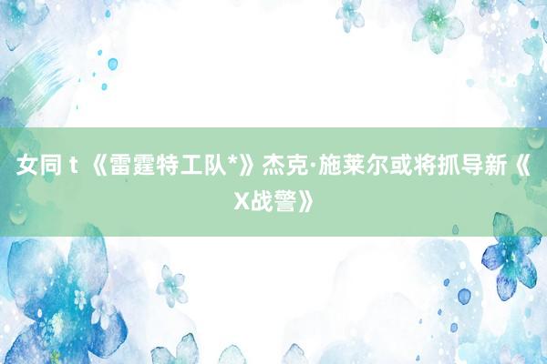 女同 t 《雷霆特工队*》杰克·施莱尔或将抓导新《X战警》