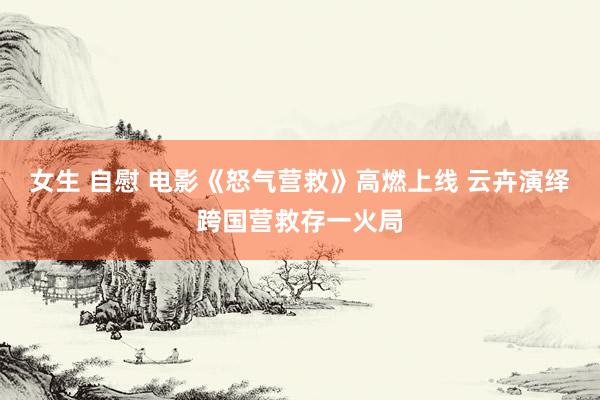 女生 自慰 电影《怒气营救》高燃上线 云卉演绎跨国营救存一火局