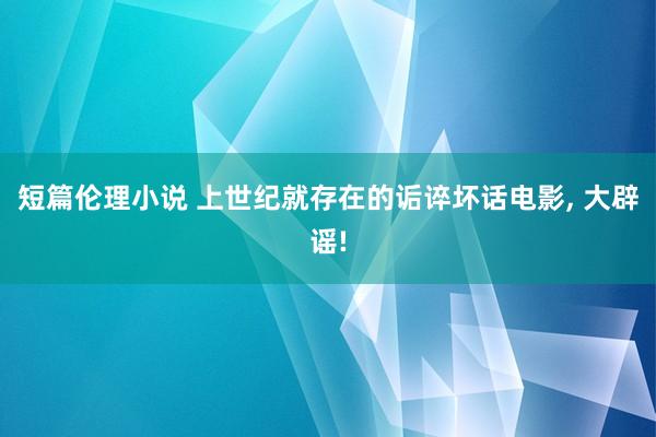 短篇伦理小说 上世纪就存在的诟谇坏话电影， 大辟谣!