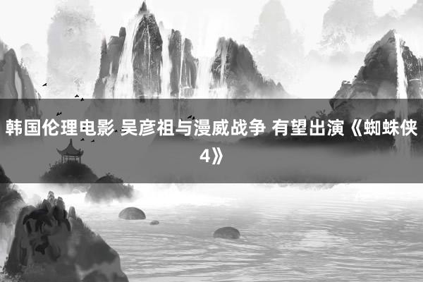 韩国伦理电影 吴彦祖与漫威战争 有望出演《蜘蛛侠4》