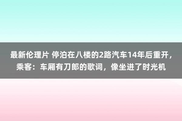 最新伦理片 停泊在八楼的2路汽车14年后重开，乘客：车厢有刀郎的歌词，像坐进了时光机