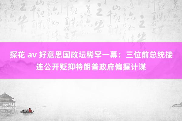 探花 av 好意思国政坛稀罕一幕：三位前总统接连公开贬抑特朗普政府偏握计谋